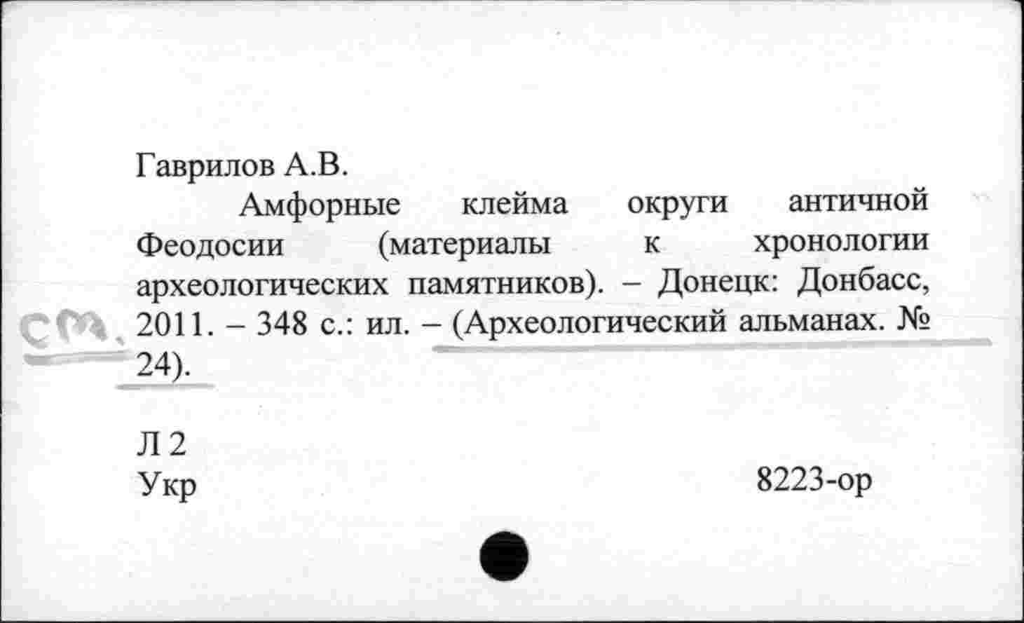 ﻿Гаврилов А.В.
Амфорные клейма округи античной Феодосии (материалы к хронологии археологических памятников). - Донецк: Донбасс, çtn, 2011. - 348 с.: ил. - (Археологический альманах. № 24).
Л2 Укр
8223-ор